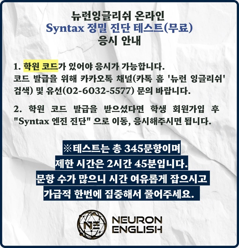 뉴런잉글리쉬 온라인 Syntax 정밀 진단 테스트(무료) 응시 안내. 1. 학원 코드가 있어야 응시가 가능합니다. 코드 발급을 위해 카카오톡 채널(카톡 홈 '뉴런 잉글리쉬' 검색) 및 유선(02-6032-5577) 문의 바랍니다. 2. 학원 코드 발급을 받으셨다면 학생 회원가입 후 "Syntax 엔진 진단"으로 이동, 응시해주시면 됩니다. ※ 테스트는 총 345문항이며 제한 시간은 2시간 45분입니다. 문항 수가 많으니 시간 여유롭게 잡으시고 가급적 한번에 집중해서 풀어주세요.